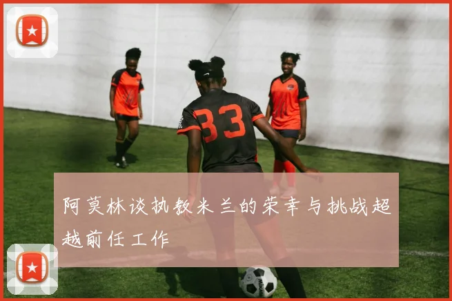 阿莫林谈执教米兰的荣幸与挑战超越前任工作