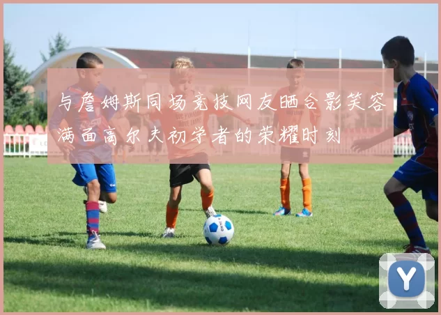 与詹姆斯同场竞技网友晒合影笑容满面高尔夫初学者的荣耀时刻