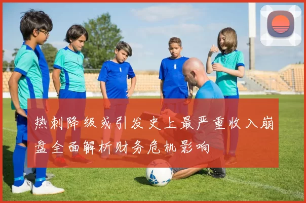 热刺降级或引发史上最严重收入崩盘全面解析财务危机影响