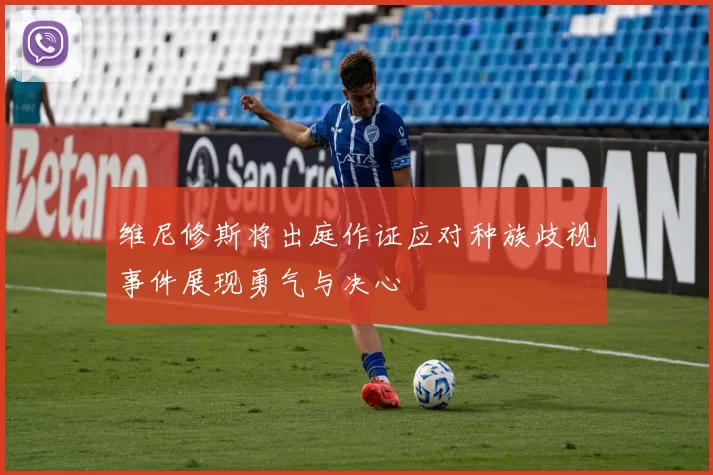 维尼修斯将出庭作证应对种族歧视事件展现勇气与决心