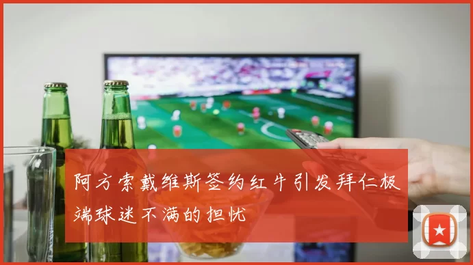 阿方索戴维斯签约红牛引发拜仁极端球迷不满的担忧