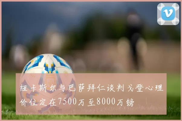 纽卡斯尔与巴萨拜仁谈判戈登心理价位定在7500万至8000万镑