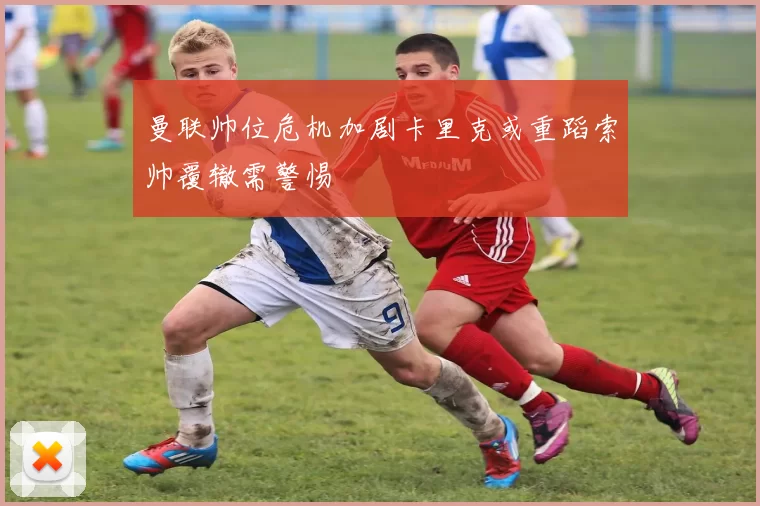 曼联帅位危机加剧卡里克或重蹈索帅覆辙需警惕