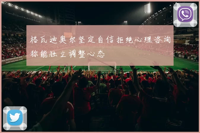 格瓦迪奥尔坚定自信拒绝心理咨询称能独立调整心态