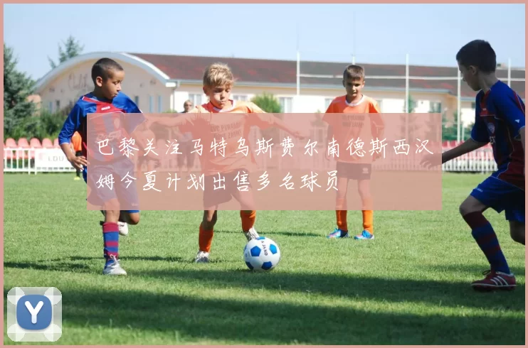 巴黎关注马特乌斯费尔南德斯西汉姆今夏计划出售多名球员