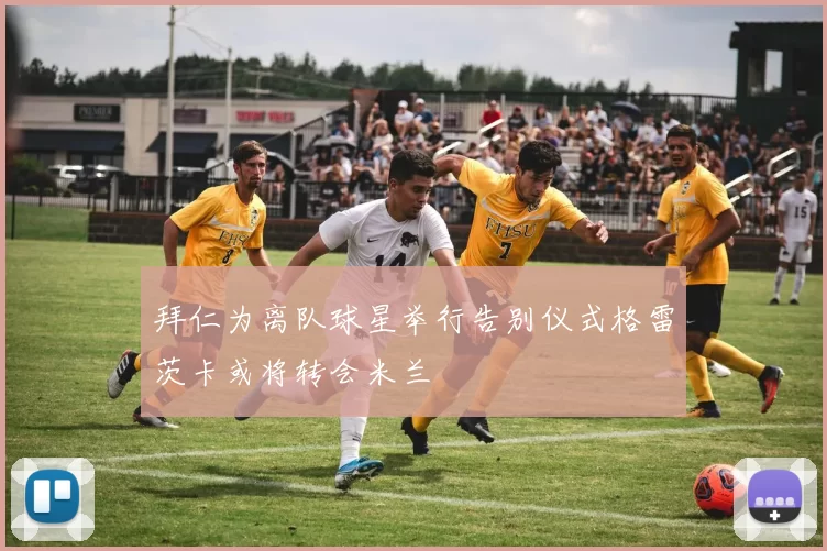 拜仁为离队球星举行告别仪式格雷茨卡或将转会米兰