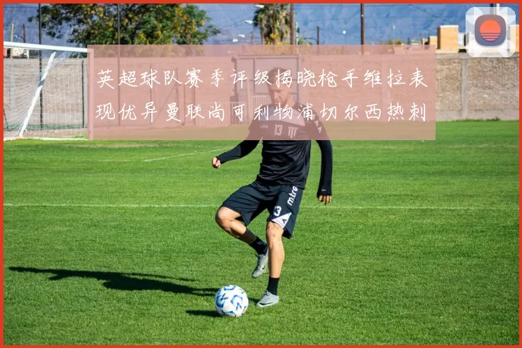 英超球队赛季评级揭晓枪手维拉表现优异曼联尚可利物浦切尔西热刺需努力