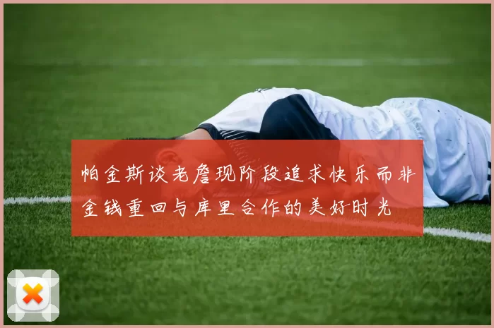 帕金斯谈老詹现阶段追求快乐而非金钱重回与库里合作的美好时光