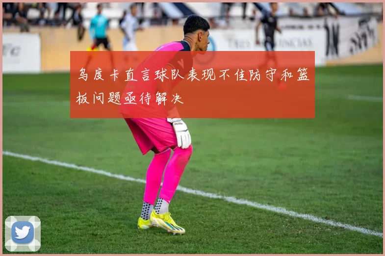 乌度卡直言球队表现不佳防守和篮板问题亟待解决