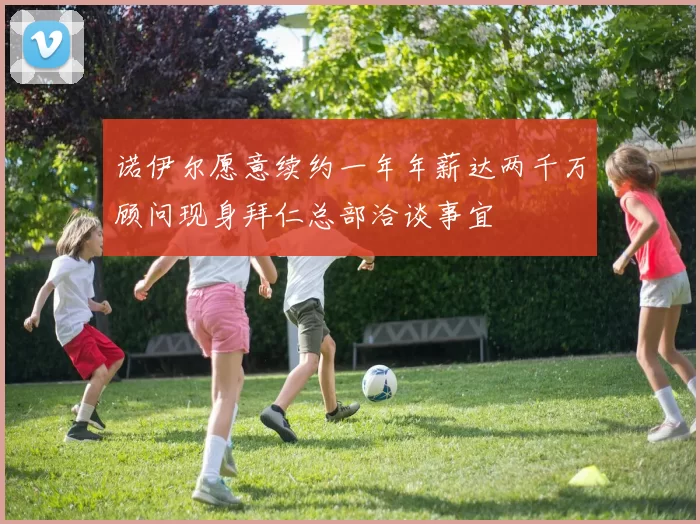 诺伊尔愿意续约一年年薪达两千万顾问现身拜仁总部洽谈事宜