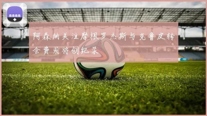 阿森纳关注摩根罗杰斯与克鲁皮转会费或将创纪录