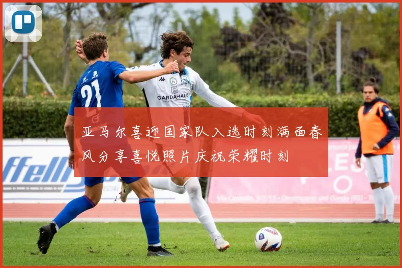 亚马尔喜迎国家队入选时刻满面春风分享喜悦照片庆祝荣耀时刻