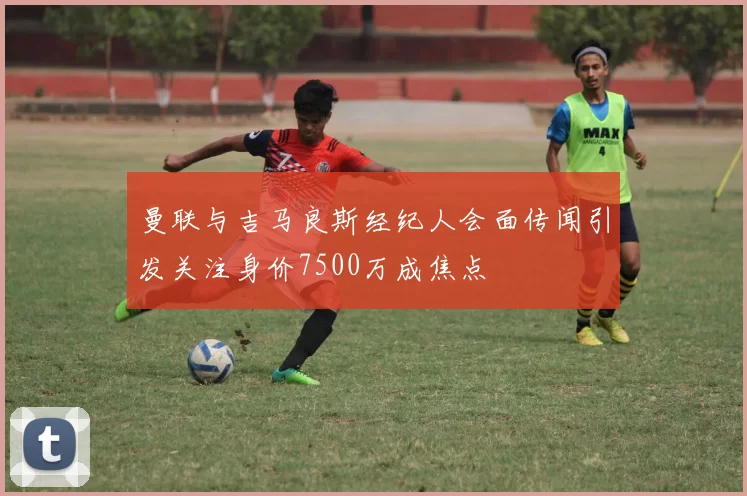 曼联与吉马良斯经纪人会面传闻引发关注身价7500万成焦点