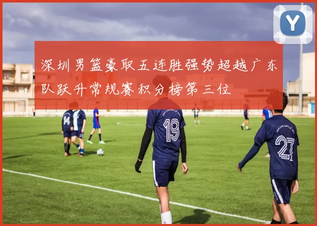 深圳男篮豪取五连胜强势超越广东队跃升常规赛积分榜第三位