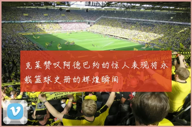 克莱赞叹阿德巴约的惊人表现将永载篮球史册的辉煌瞬间