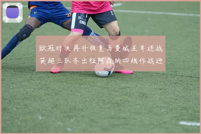 欧冠对决再升级皇马曼城五年连战英超三队齐出征阿森纳四线作战迎挑战