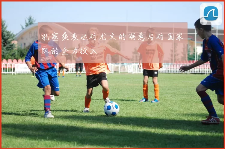 孔塞桑表达对尤文的满意与对国家队的全力投入